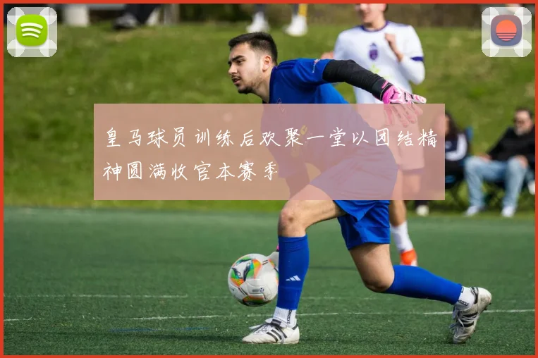 皇马球员训练后欢聚一堂以团结精神圆满收官本赛季
