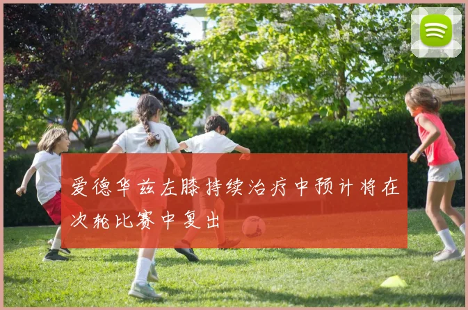 爱德华兹左膝持续治疗中预计将在次轮比赛中复出