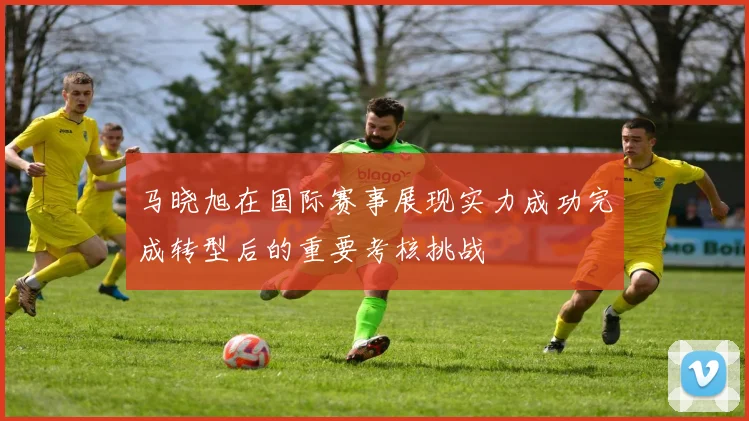 马晓旭在国际赛事展现实力成功完成转型后的重要考核挑战
