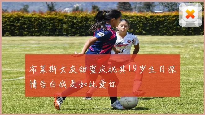 布莱斯女友甜蜜庆祝其19岁生日深情告白我是如此爱你
