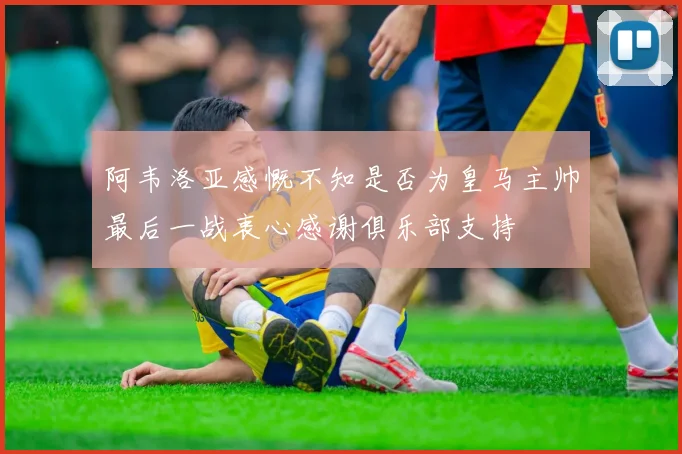 阿韦洛亚感慨不知是否为皇马主帅最后一战衷心感谢俱乐部支持