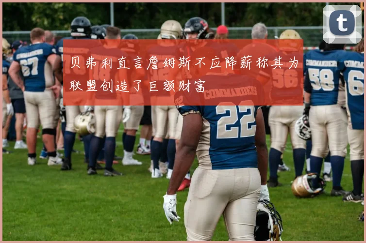 贝弗利直言詹姆斯不应降薪称其为联盟创造了巨额财富