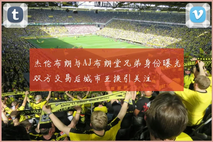 杰伦布朗与AJ布朗堂兄弟身份曝光双方交易后城市互换引关注
