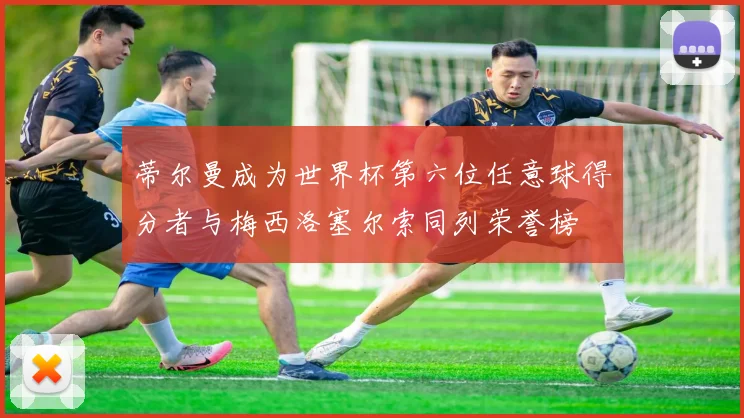 蒂尔曼成为世界杯第六位任意球得分者与梅西洛塞尔索同列荣誉榜