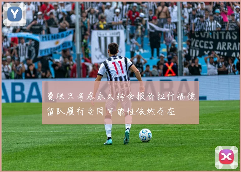 曼联只考虑永久转会报价拉什福德留队履行合同可能性依然存在