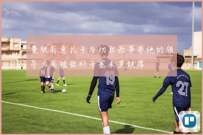 曼联有意扎卡与切尔西争夺他的领导力或能弥补卡塞米罗缺席